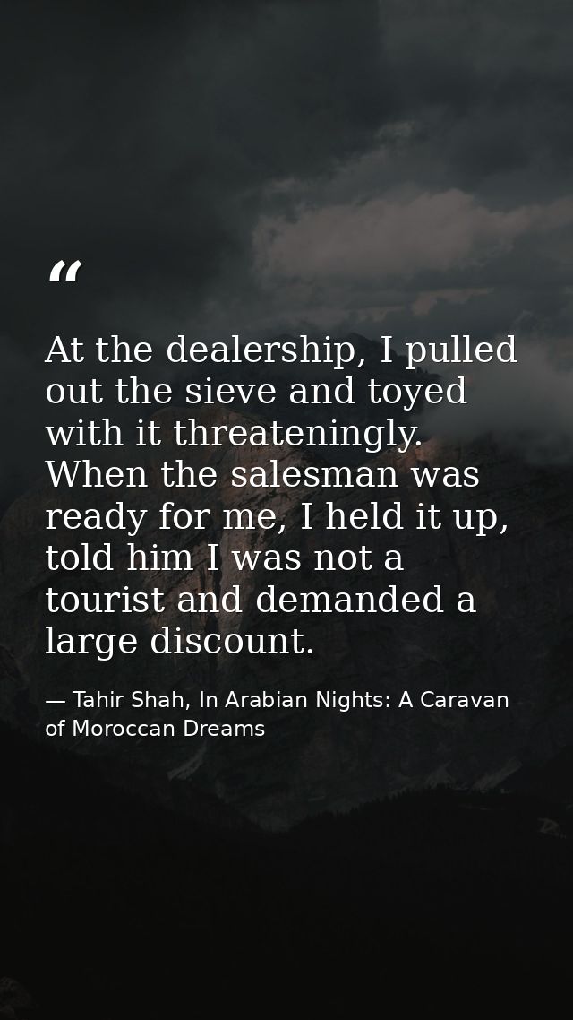 At the dealership, I pulled out the sieve and toyed with it threateningly. When the salesman was ready for me, I held it — Tahir Shah, In Arabian Nights: A Caravan of Moroccan Dreams