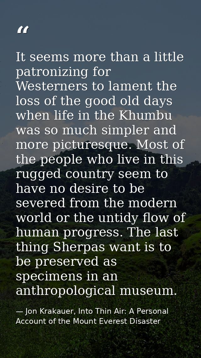 It seems more than a little patronizing for Westerners to lament the loss of the good old days when life in the Khumbu w — Jon Krakauer, Into Thin Air: A Personal Account of the Mount Everest Disaster