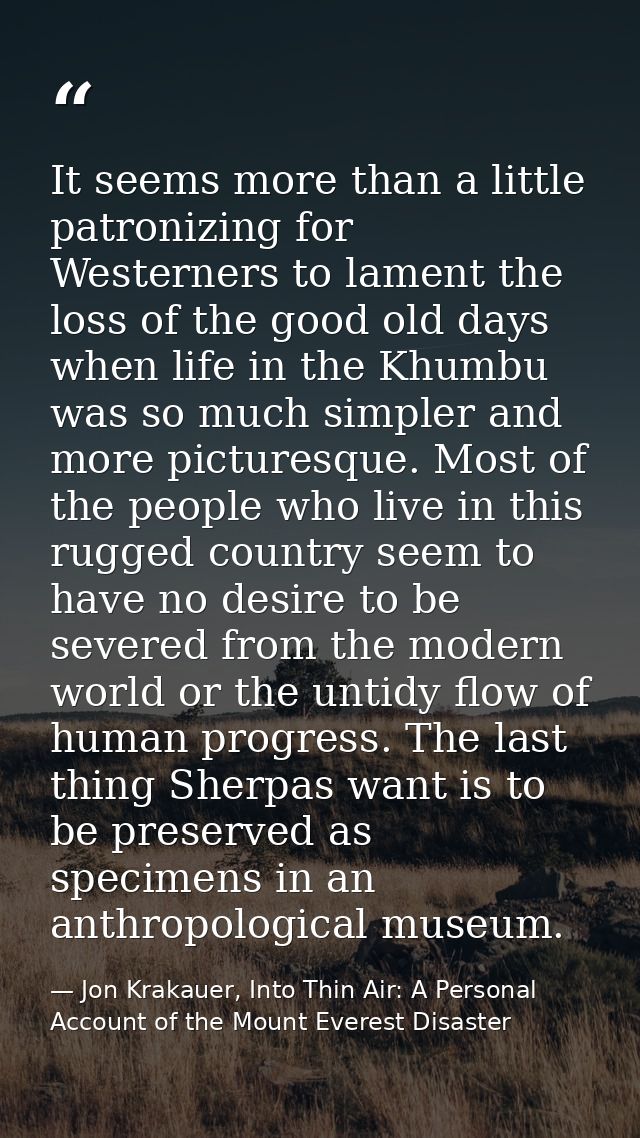 It seems more than a little patronizing for Westerners to lament the loss of the good old days when life in the Khumbu w — Jon Krakauer, Into Thin Air: A Personal Account of the Mount Everest Disaster