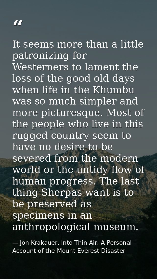 It seems more than a little patronizing for Westerners to lament the loss of the good old days when life in the Khumbu w — Jon Krakauer, Into Thin Air: A Personal Account of the Mount Everest Disaster
