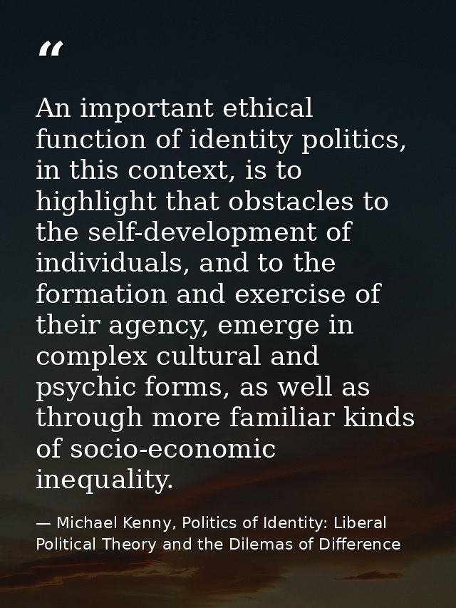 An important ethical function of identity politics, in this context, is to highlight that obstacles to the self-developm — Michael Kenny, Politics of Identity: Liberal Political Theory and the Dilemas of Difference