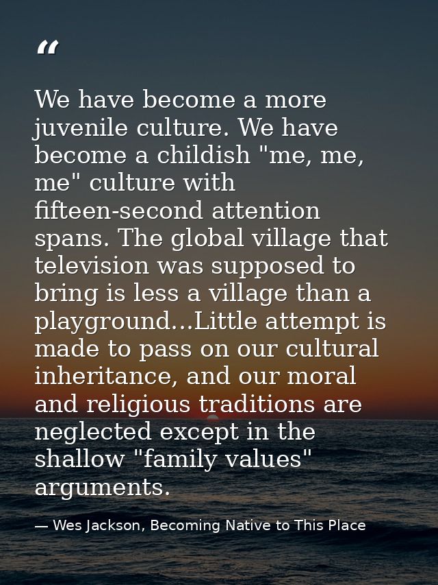 We have become a more juvenile culture. We have become a childish "me, me, me" culture with fifteen-second attention spa — Wes Jackson, Becoming Native to This Place