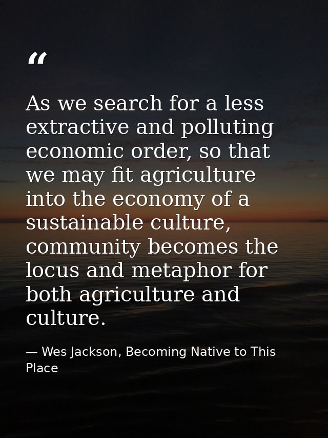 As we search for a less extractive and polluting economic order, so that we may fit agriculture into the economy of a su — Wes Jackson, Becoming Native to This Place