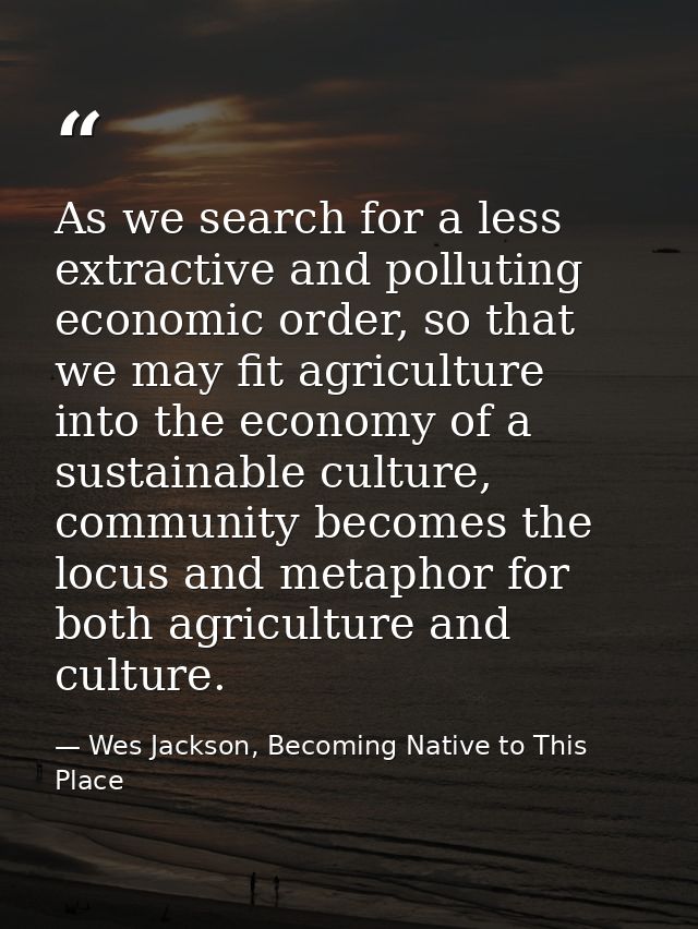 As we search for a less extractive and polluting economic order, so that we may fit agriculture into the economy of a su — Wes Jackson, Becoming Native to This Place