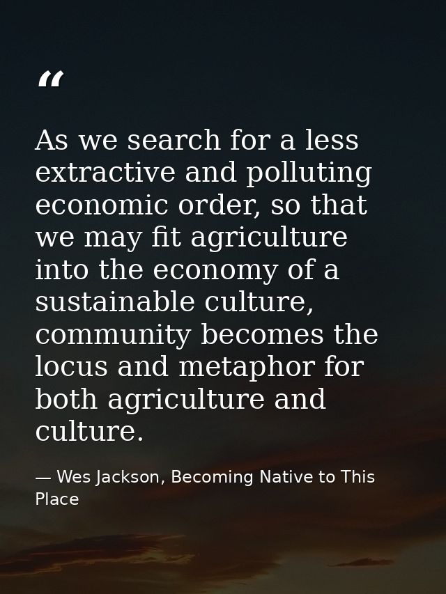 As we search for a less extractive and polluting economic order, so that we may fit agriculture into the economy of a su — Wes Jackson, Becoming Native to This Place