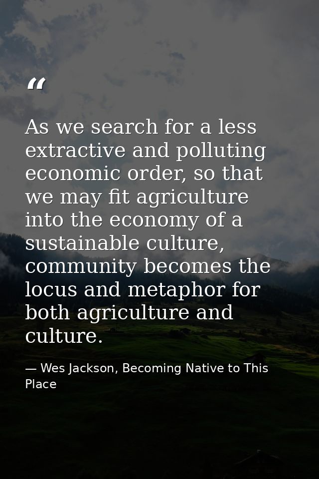 As we search for a less extractive and polluting economic order, so that we may fit agriculture into the economy of a su — Wes Jackson, Becoming Native to This Place