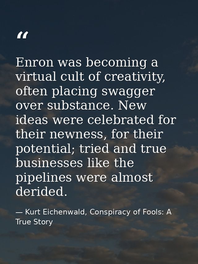 Enron was becoming a virtual cult of creativity, often placing swagger over substance. New ideas were celebrated for the — Kurt Eichenwald, Conspiracy of Fools: A True Story