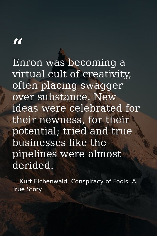 Enron was becoming a virtual cult of creativity, often placing swagger over substance. New ideas were celebrated for the — Kurt Eichenwald, Conspiracy of Fools: A True Story