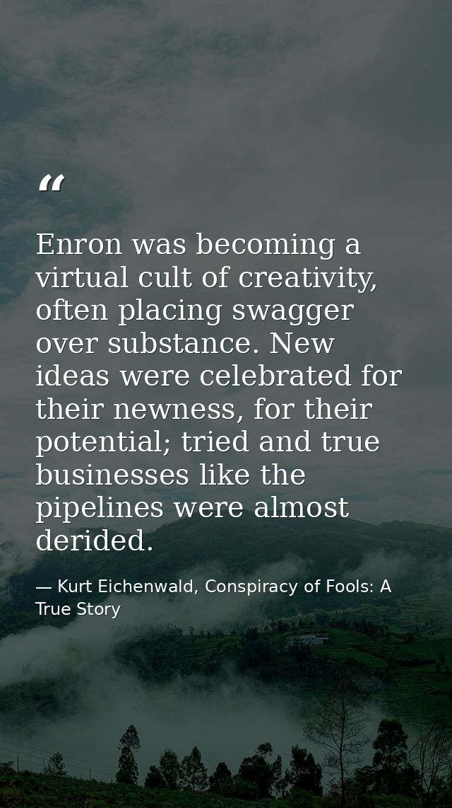 Enron was becoming a virtual cult of creativity, often placing swagger over substance. New ideas were celebrated for the — Kurt Eichenwald, Conspiracy of Fools: A True Story