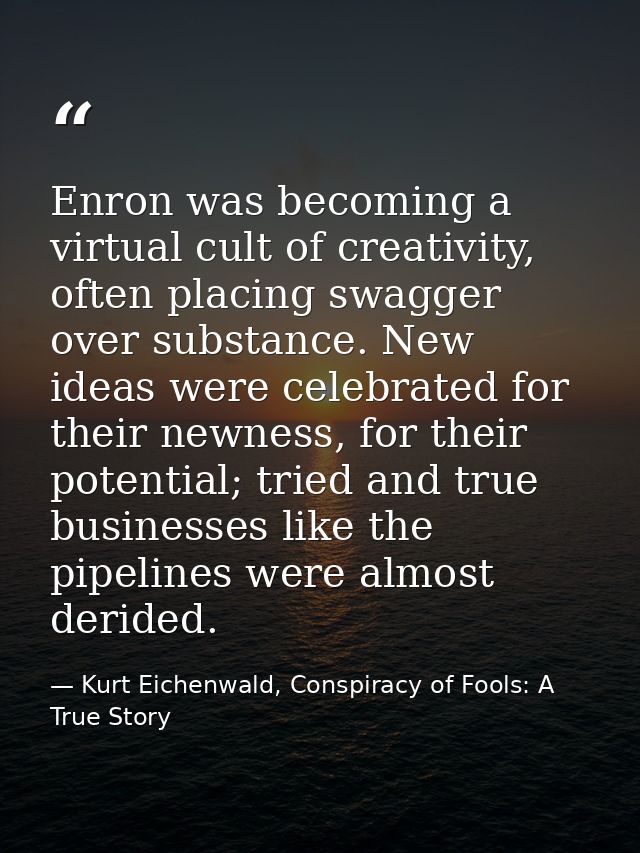 Enron was becoming a virtual cult of creativity, often placing swagger over substance. New ideas were celebrated for the — Kurt Eichenwald, Conspiracy of Fools: A True Story