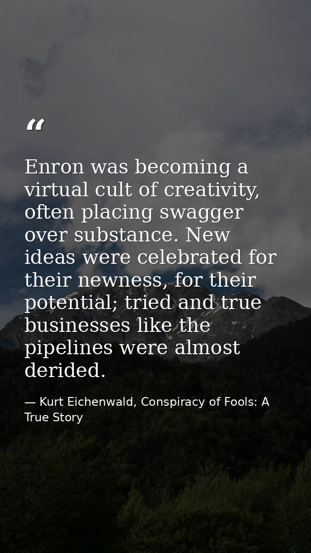 Enron was becoming a virtual cult of creativity, often placing swagger over substance. New ideas were celebrated for the — Kurt Eichenwald, Conspiracy of Fools: A True Story