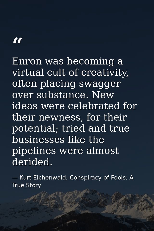 Enron was becoming a virtual cult of creativity, often placing swagger over substance. New ideas were celebrated for the — Kurt Eichenwald, Conspiracy of Fools: A True Story