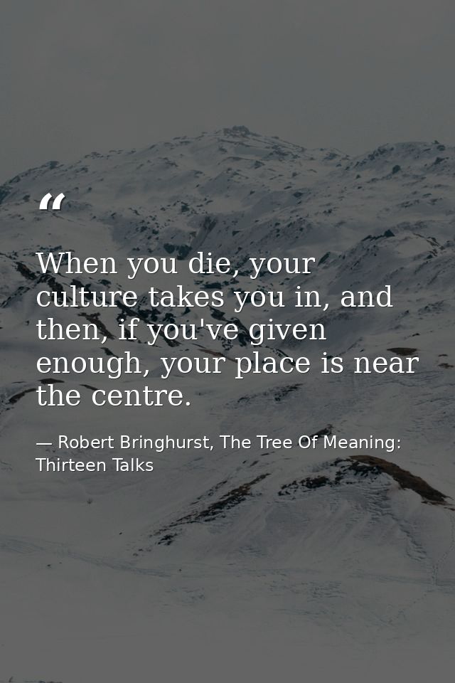 When you die, your culture takes you in, and then, if you've given enough, your place is near the centre. — Robert Bringhurst, The Tree Of Meaning: Thirteen Talks