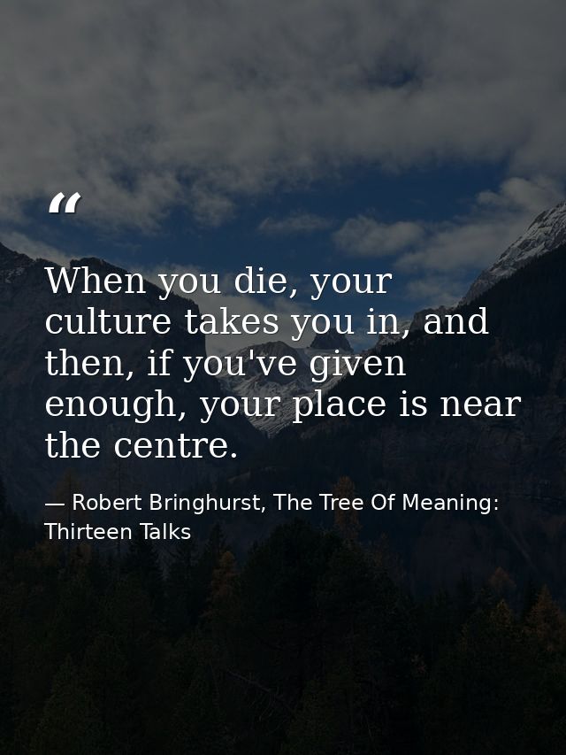When you die, your culture takes you in, and then, if you've given enough, your place is near the centre. — Robert Bringhurst, The Tree Of Meaning: Thirteen Talks
