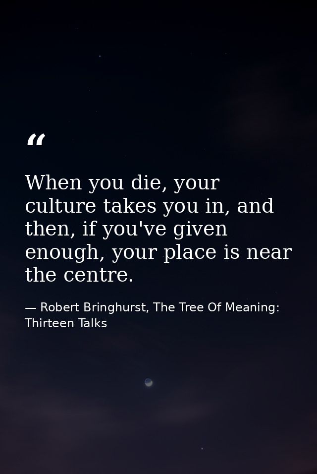 When you die, your culture takes you in, and then, if you've given enough, your place is near the centre. — Robert Bringhurst, The Tree Of Meaning: Thirteen Talks