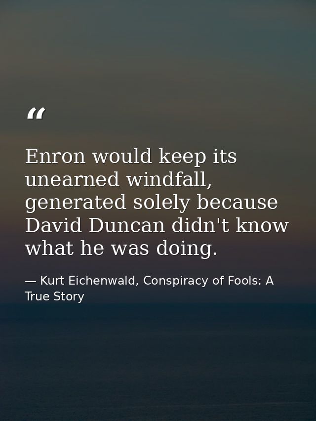 Enron would keep its unearned windfall, generated solely because David Duncan didn't know what he was doing. — Kurt Eichenwald, Conspiracy of Fools: A True Story
