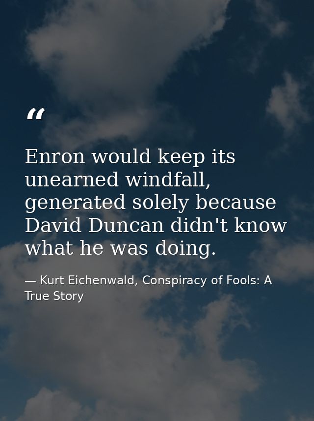 Enron would keep its unearned windfall, generated solely because David Duncan didn't know what he was doing. — Kurt Eichenwald, Conspiracy of Fools: A True Story