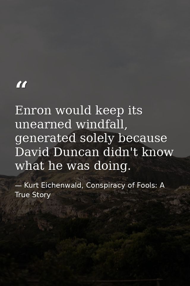 Enron would keep its unearned windfall, generated solely because David Duncan didn't know what he was doing. — Kurt Eichenwald, Conspiracy of Fools: A True Story