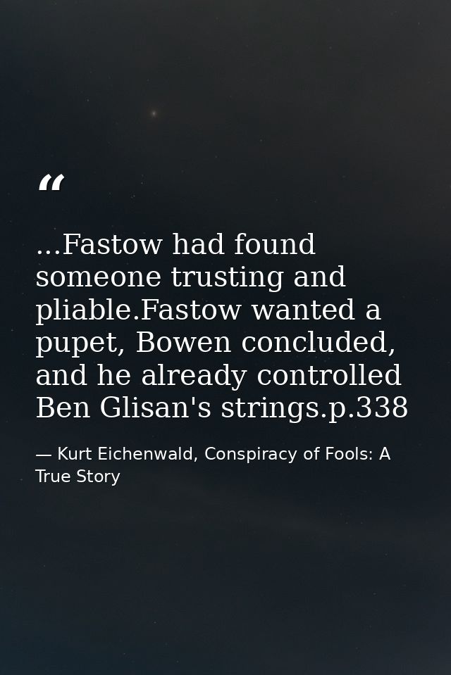 ...Fastow had found someone trusting and pliable.Fastow wanted a pupet, Bowen concluded, and he already controlled Ben G — Kurt Eichenwald, Conspiracy of Fools: A True Story