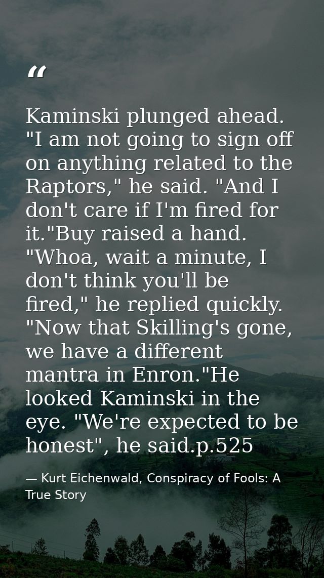 Kaminski plunged ahead. "I am not going to sign off on anything related to the Raptors," he said. "And I don't care if I — Kurt Eichenwald, Conspiracy of Fools: A True Story