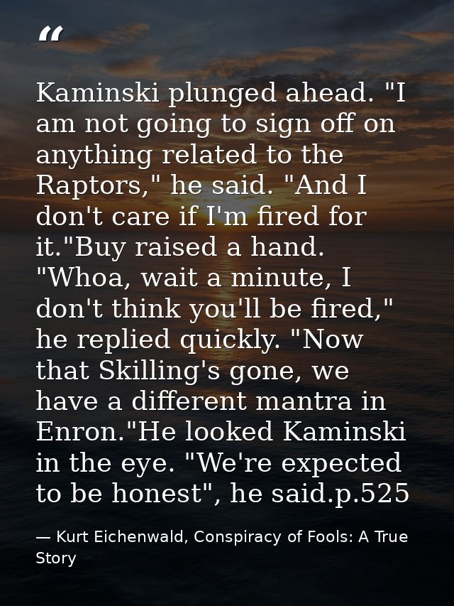 Kaminski plunged ahead. "I am not going to sign off on anything related to the Raptors," he said. "And I don't care if I — Kurt Eichenwald, Conspiracy of Fools: A True Story