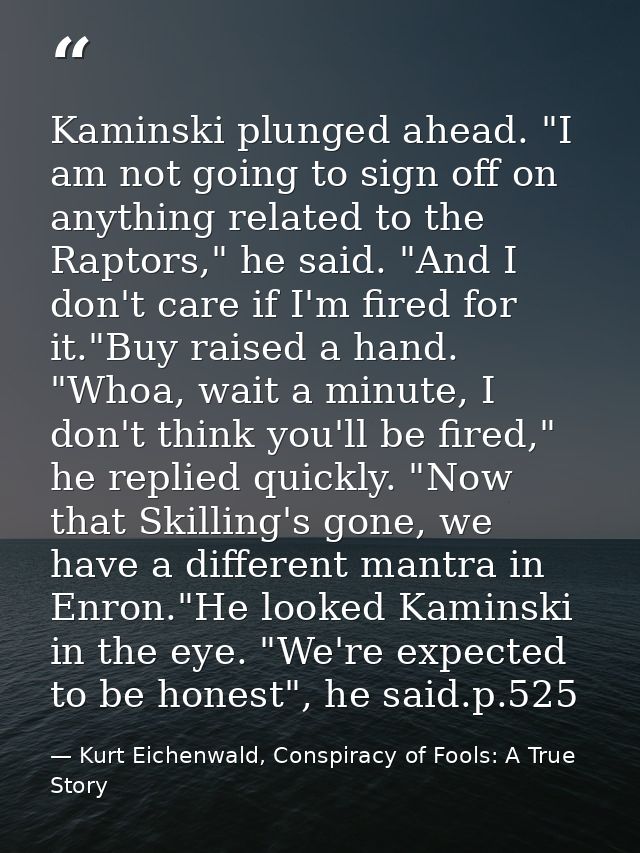 Kaminski plunged ahead. "I am not going to sign off on anything related to the Raptors," he said. "And I don't care if I — Kurt Eichenwald, Conspiracy of Fools: A True Story