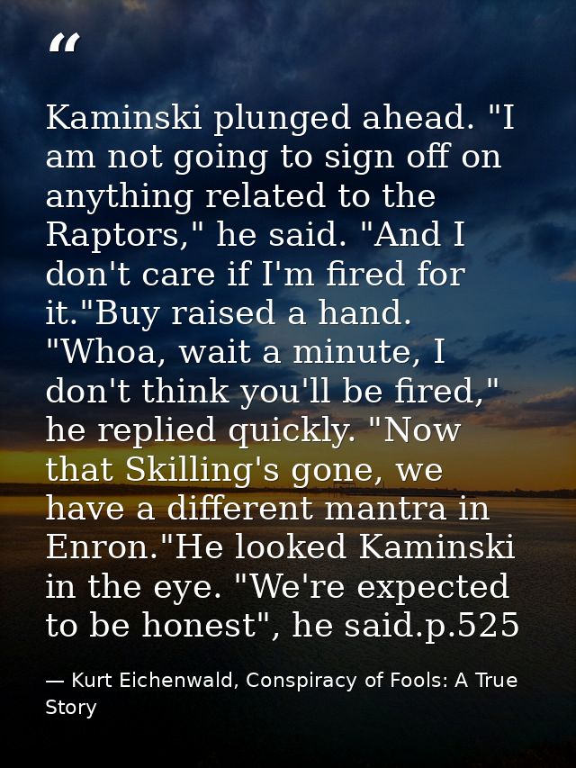 Kaminski plunged ahead. "I am not going to sign off on anything related to the Raptors," he said. "And I don't care if I — Kurt Eichenwald, Conspiracy of Fools: A True Story