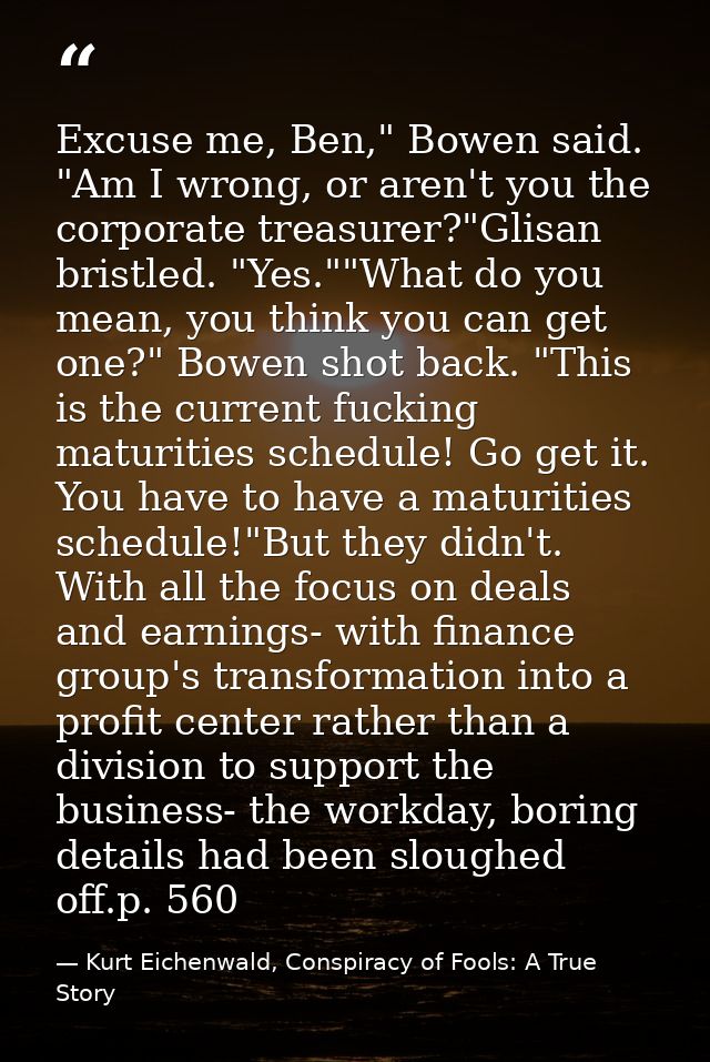 Excuse me, Ben," Bowen said. "Am I wrong, or aren't you the corporate treasurer?"Glisan bristled. "Yes.""What do you mea — Kurt Eichenwald, Conspiracy of Fools: A True Story