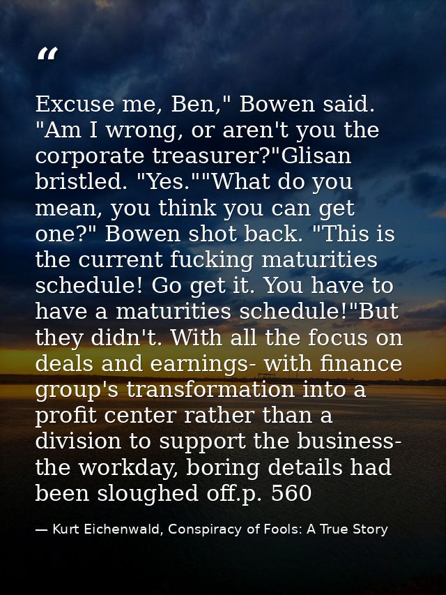 Excuse me, Ben," Bowen said. "Am I wrong, or aren't you the corporate treasurer?"Glisan bristled. "Yes.""What do you mea — Kurt Eichenwald, Conspiracy of Fools: A True Story