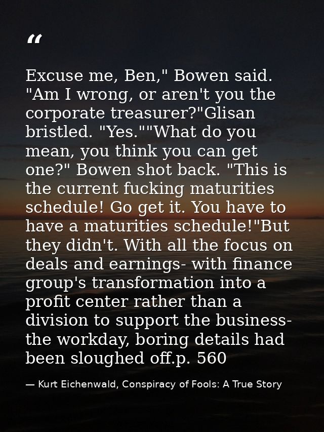 Excuse me, Ben," Bowen said. "Am I wrong, or aren't you the corporate treasurer?"Glisan bristled. "Yes.""What do you mea — Kurt Eichenwald, Conspiracy of Fools: A True Story