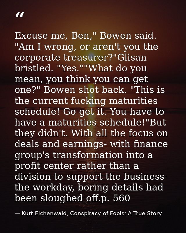 Excuse me, Ben," Bowen said. "Am I wrong, or aren't you the corporate treasurer?"Glisan bristled. "Yes.""What do you mea — Kurt Eichenwald, Conspiracy of Fools: A True Story
