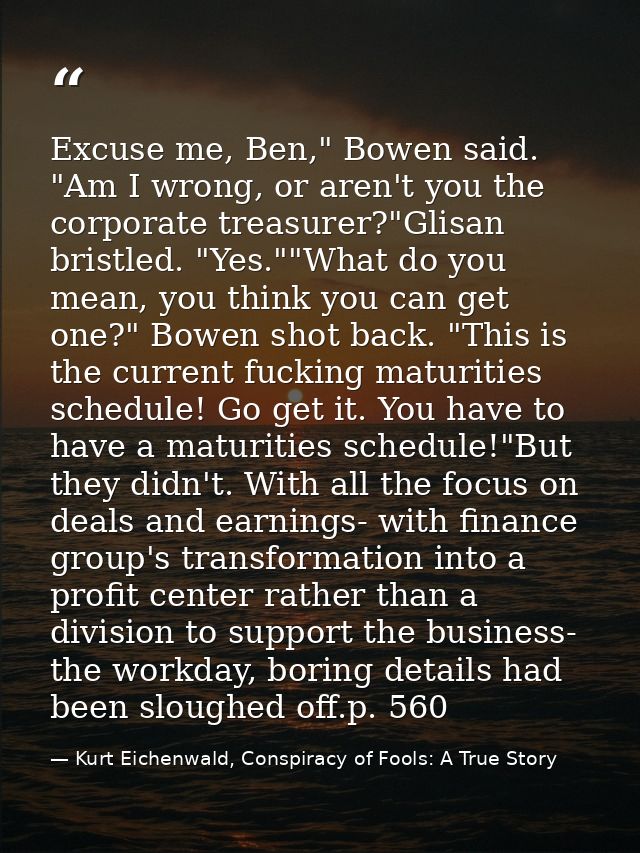 Excuse me, Ben," Bowen said. "Am I wrong, or aren't you the corporate treasurer?"Glisan bristled. "Yes.""What do you mea — Kurt Eichenwald, Conspiracy of Fools: A True Story