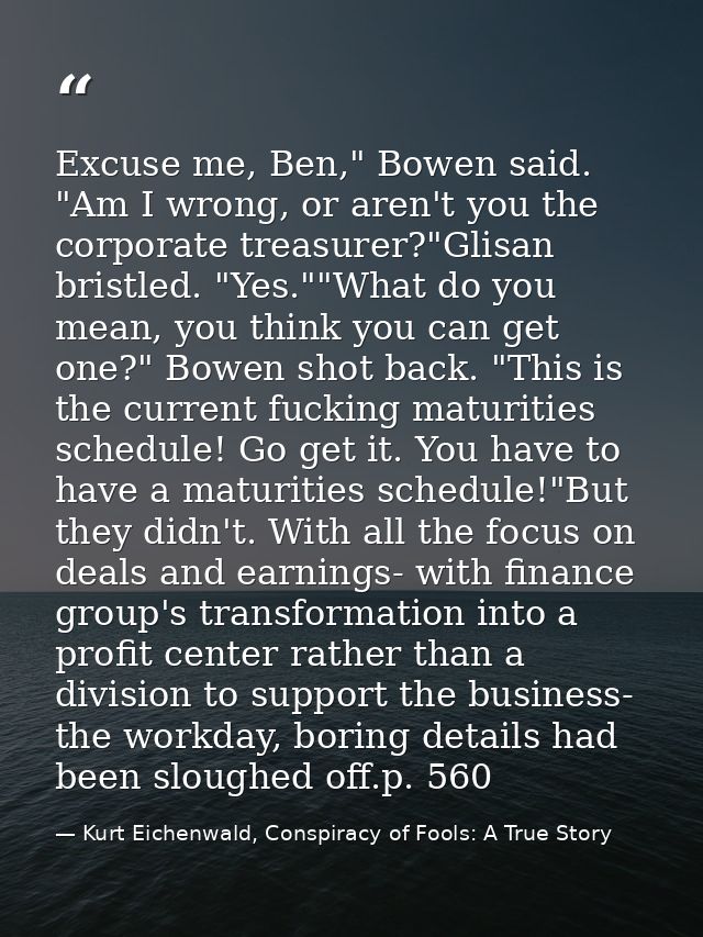Excuse me, Ben," Bowen said. "Am I wrong, or aren't you the corporate treasurer?"Glisan bristled. "Yes.""What do you mea — Kurt Eichenwald, Conspiracy of Fools: A True Story