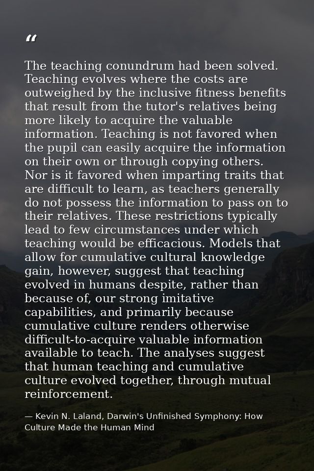 The teaching conundrum had been solved. Teaching evolves where the costs are outweighed by the inclusive fitness benefit — Kevin N. Laland, Darwin's Unfinished Symphony: How Culture Made the Human Mind