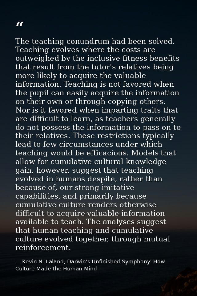 The teaching conundrum had been solved. Teaching evolves where the costs are outweighed by the inclusive fitness benefit — Kevin N. Laland, Darwin's Unfinished Symphony: How Culture Made the Human Mind