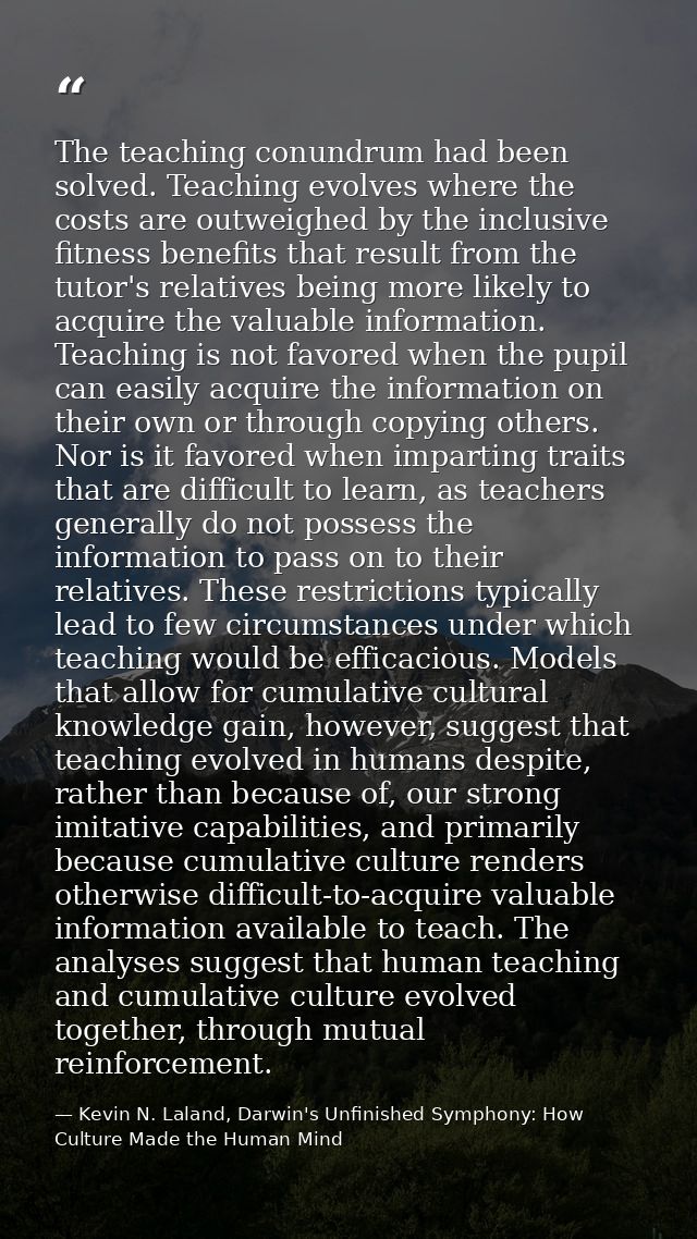 The teaching conundrum had been solved. Teaching evolves where the costs are outweighed by the inclusive fitness benefit — Kevin N. Laland, Darwin's Unfinished Symphony: How Culture Made the Human Mind