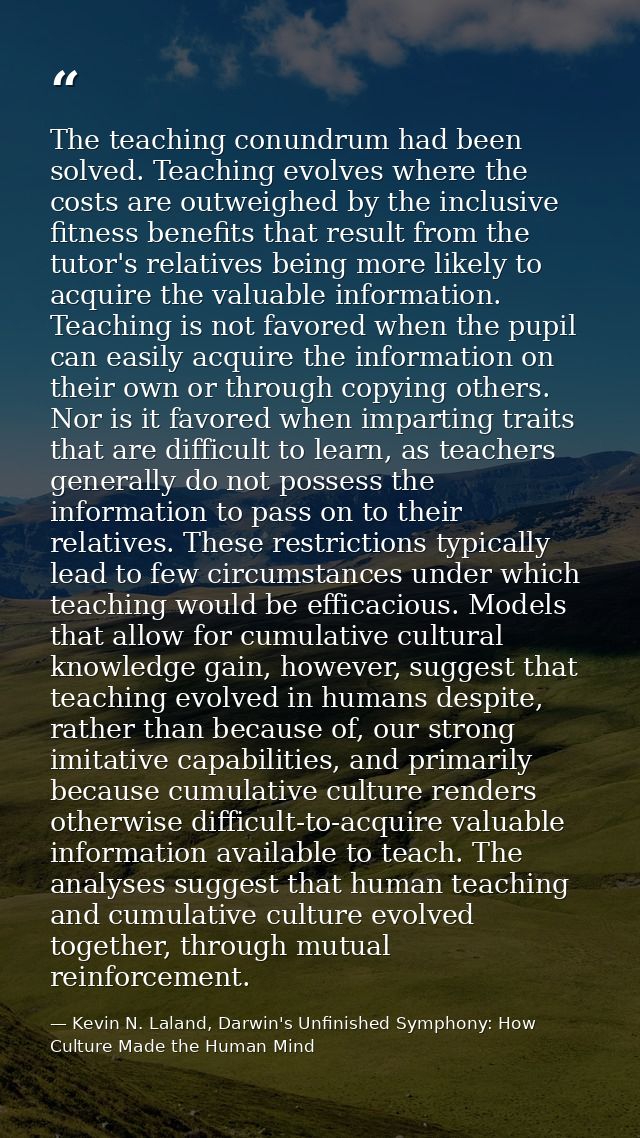 The teaching conundrum had been solved. Teaching evolves where the costs are outweighed by the inclusive fitness benefit — Kevin N. Laland, Darwin's Unfinished Symphony: How Culture Made the Human Mind