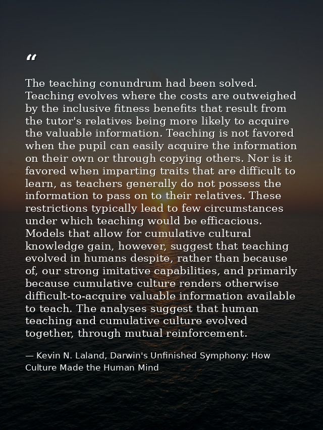 The teaching conundrum had been solved. Teaching evolves where the costs are outweighed by the inclusive fitness benefit — Kevin N. Laland, Darwin's Unfinished Symphony: How Culture Made the Human Mind