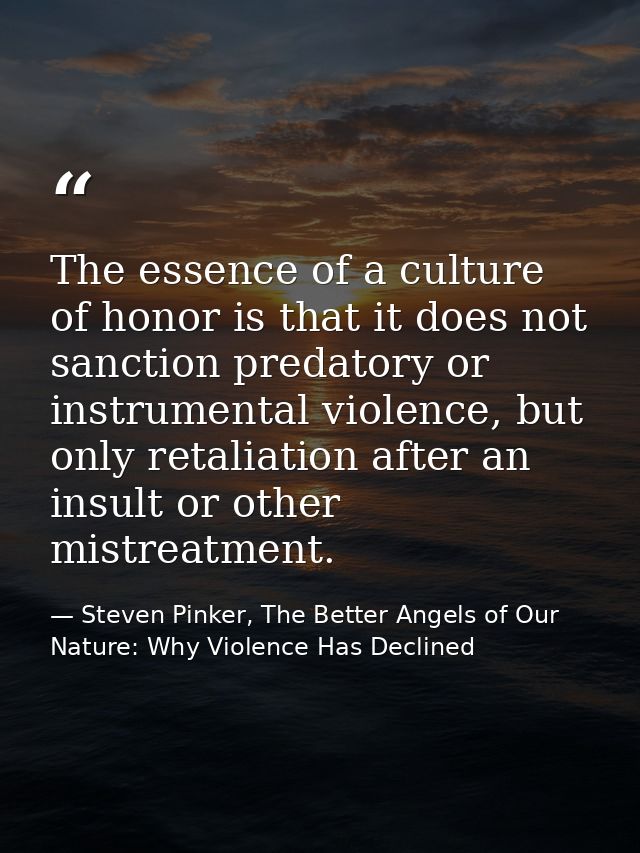 The essence of a culture of honor is that it does not sanction predatory or instrumental violence, but only retaliation  — Steven Pinker, The Better Angels of Our Nature: Why Violence Has Declined