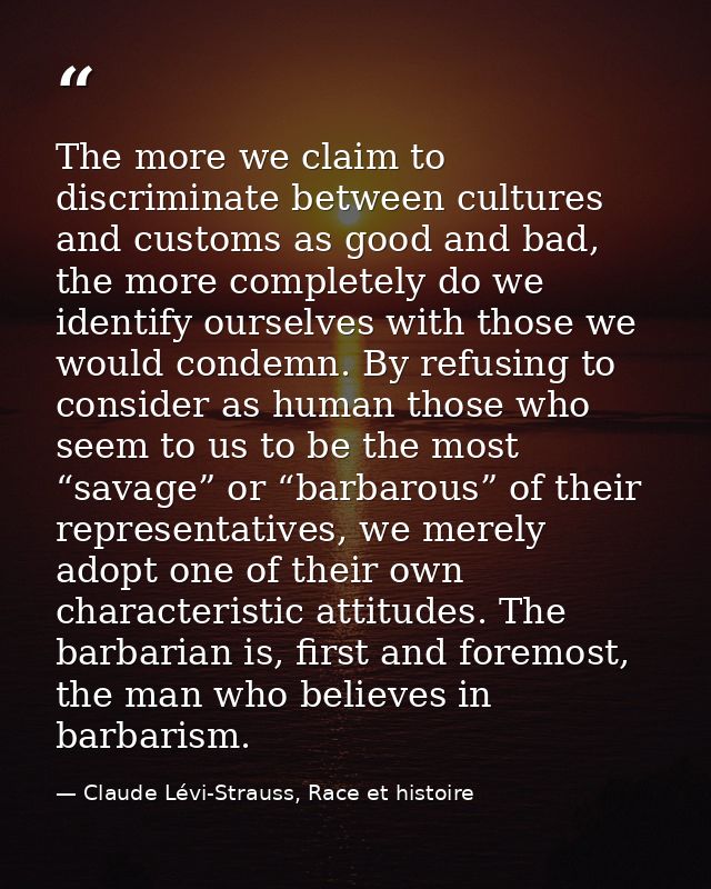 The more we claim to discriminate between cultures and customs as good and bad, the more completely do we identify ourse — Claude Lévi-Strauss, Race et histoire
