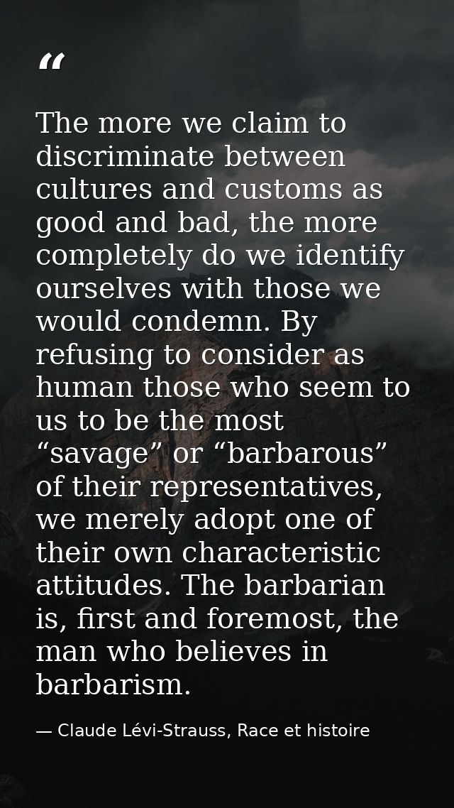 The more we claim to discriminate between cultures and customs as good and bad, the more completely do we identify ourse — Claude Lévi-Strauss, Race et histoire