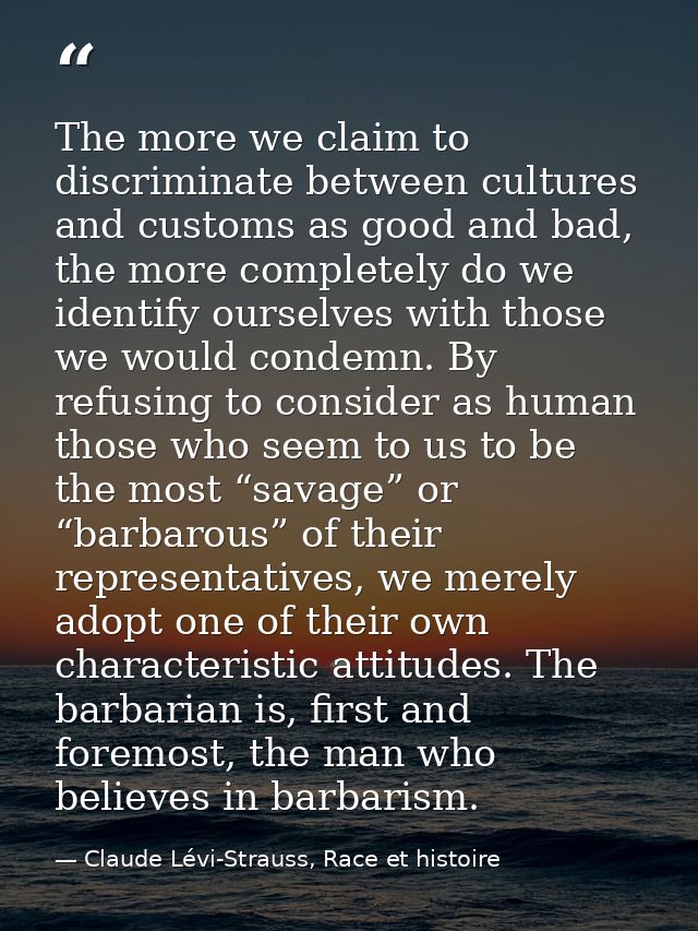 The more we claim to discriminate between cultures and customs as good and bad, the more completely do we identify ourse — Claude Lévi-Strauss, Race et histoire