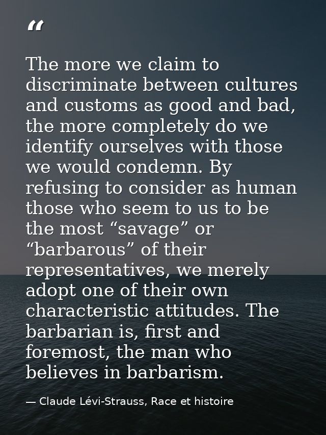 The more we claim to discriminate between cultures and customs as good and bad, the more completely do we identify ourse — Claude Lévi-Strauss, Race et histoire