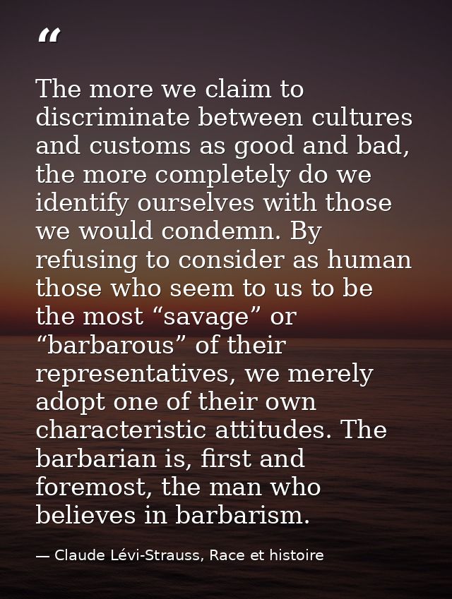 The more we claim to discriminate between cultures and customs as good and bad, the more completely do we identify ourse — Claude Lévi-Strauss, Race et histoire