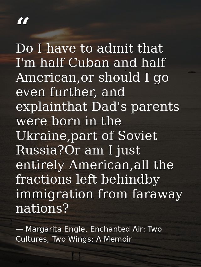 Do I have to admit that I'm half Cuban and half American,or should I go even further, and explainthat Dad's parents were — Margarita Engle, Enchanted Air: Two Cultures, Two Wings: A Memoir