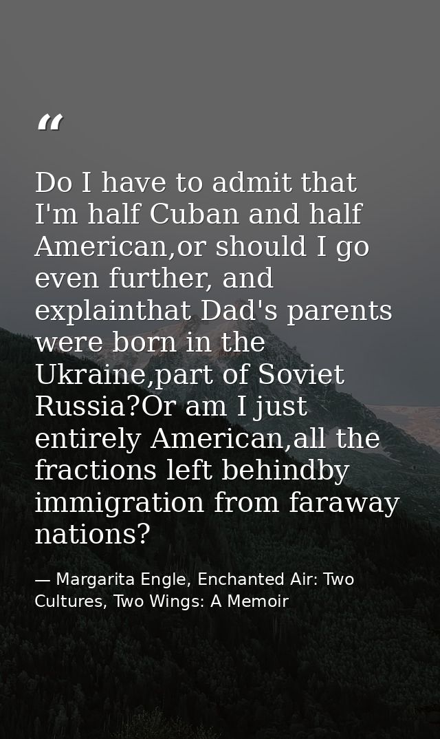 Do I have to admit that I'm half Cuban and half American,or should I go even further, and explainthat Dad's parents were — Margarita Engle, Enchanted Air: Two Cultures, Two Wings: A Memoir