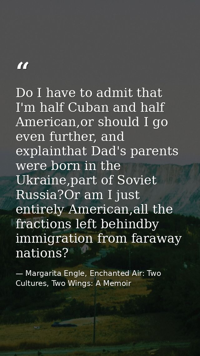 Do I have to admit that I'm half Cuban and half American,or should I go even further, and explainthat Dad's parents were — Margarita Engle, Enchanted Air: Two Cultures, Two Wings: A Memoir