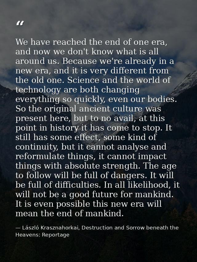 We have reached the end of one era, and now we don't know what is all around us. Because we're already in a new era, and — László Krasznahorkai, Destruction and Sorrow beneath the Heavens: Reportage
