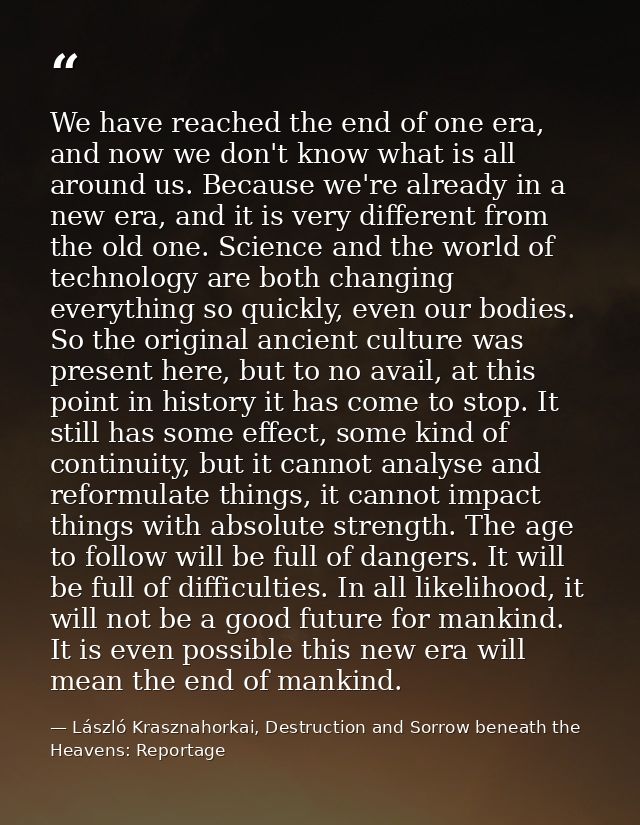 We have reached the end of one era, and now we don't know what is all around us. Because we're already in a new era, and — László Krasznahorkai, Destruction and Sorrow beneath the Heavens: Reportage