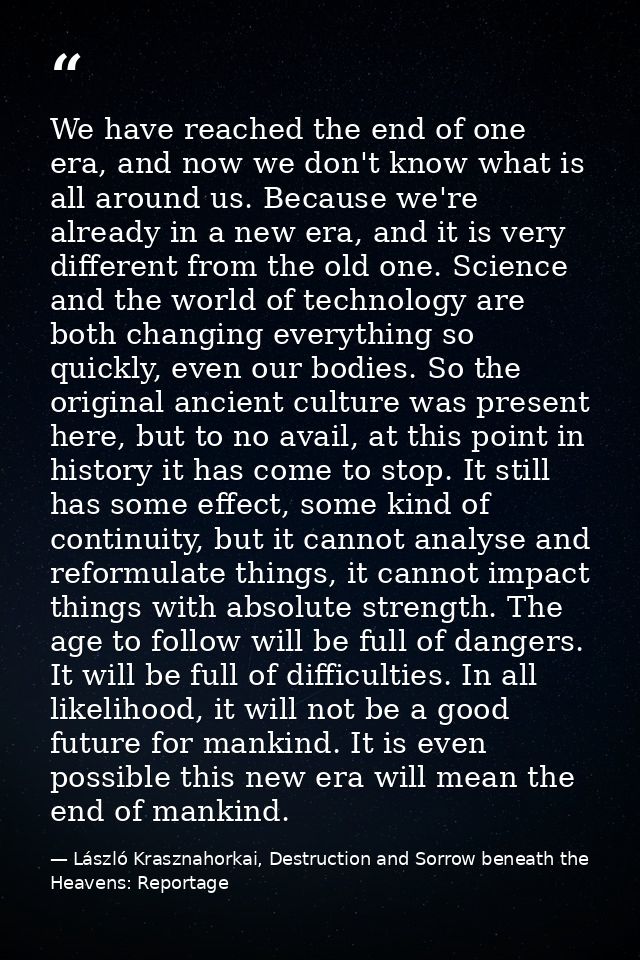 We have reached the end of one era, and now we don't know what is all around us. Because we're already in a new era, and — László Krasznahorkai, Destruction and Sorrow beneath the Heavens: Reportage